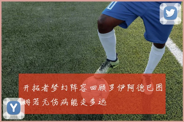 开拓者梦幻阵容回顾罗伊阿德巴图姆若无伤病能走多远