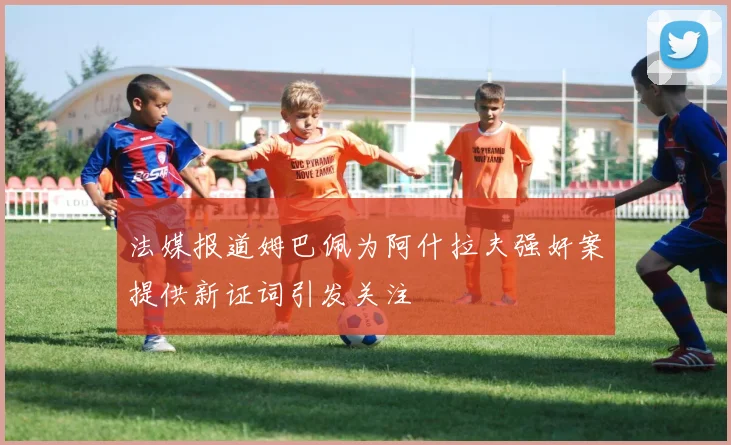法媒报道姆巴佩为阿什拉夫强奸案提供新证词引发关注
