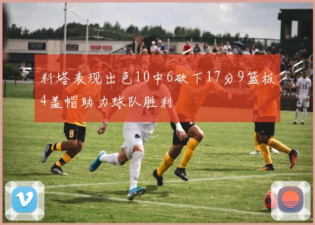 科塔表现出色10中6砍下17分9篮板4盖帽助力球队胜利