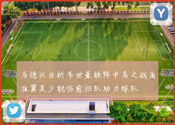 马德兴分析韦世豪缺阵中乌之战高准翼吴少聪伤愈归队助力球队
