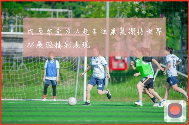 内马尔全力以赴专注康复期待世界杯展现精彩表现