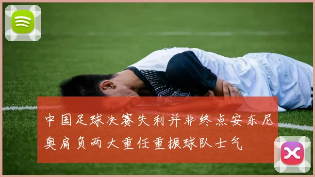 中国足球决赛失利并非终点安东尼奥肩负两大重任重振球队士气