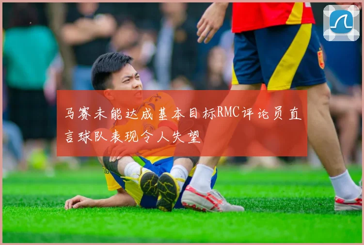 马赛未能达成基本目标RMC评论员直言球队表现令人失望