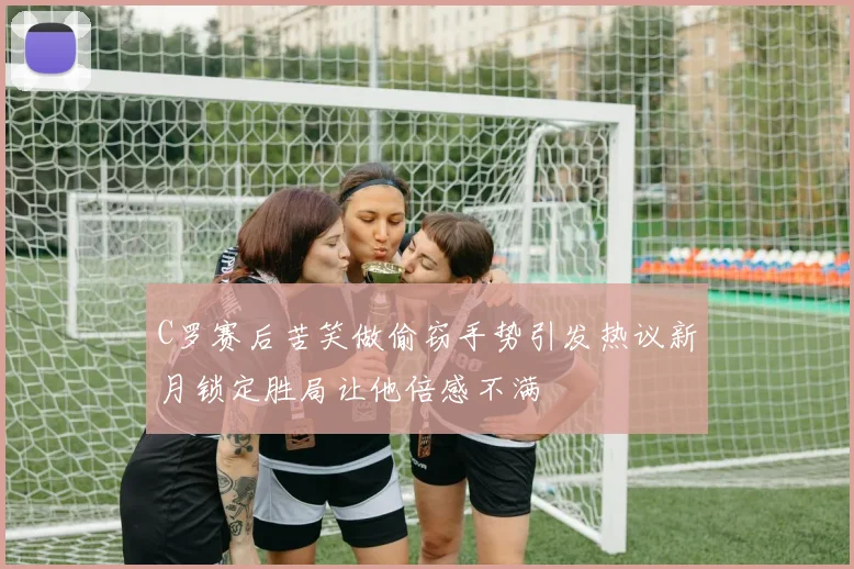 C罗赛后苦笑做偷窃手势引发热议新月锁定胜局让他倍感不满